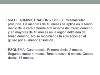 • VIA DE ADMINISTRACIÓN Y DOSIS: Intramuscular 
profunda. En menores de 18 meses se aplica en la tercio 
medio de la cara anterolateral externa del muslo derecho 
y en mayores de 18 meses en la región deltoidea de 
brazo derecho. No se recomienda la aplicación en el 
glúteo por su menor absorción. 
• ESQUEMA: Cuatro dosis. Primera dosis: 2 meses, 
Segunda dosis: 4 meses, Tercera dosis: 6 meses, Cuarta 
dosis: 18 meses. 
 