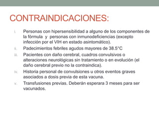 CONTRAINDICACIONES: 
i. Personas con hipersensibilidad a alguno de los componentes de 
la fórmula y personas con inmunodeficiencias (excepto 
infección por el VIH en estado asintomático). 
ii. Padecimientos febriles agudos mayores de 38.5°C 
iii. Pacientes con daño cerebral, cuadros convulsivos o 
alteraciones neurológicas sin tratamiento o en evolución (el 
daño cerebral previo no la contraindica). 
iv. Historia personal de convulsiones u otros eventos graves 
asociados a dosis previa de esta vacuna. 
v. Transfusiones previas. Deberán esperara 3 meses para ser 
vacunados. 
 
