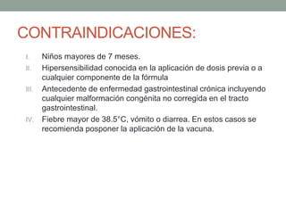CONTRAINDICACIONES: 
I. Niños mayores de 7 meses. 
II. Hipersensibilidad conocida en la aplicación de dosis previa o a 
cualquier componente de la fórmula 
III. Antecedente de enfermedad gastrointestinal crónica incluyendo 
cualquier malformación congénita no corregida en el tracto 
gastrointestinal. 
IV. Fiebre mayor de 38.5°C, vómito o diarrea. En estos casos se 
recomienda posponer la aplicación de la vacuna. 
 