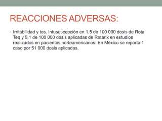 REACCIONES ADVERSAS: 
• Irritabilidad y tos. Intususcepción en 1.5 de 100 000 dosis de Rota 
Teq y 5.1 de 100 000 dosis aplicadas de Rotarix en estudios 
realizados en pacientes norteamericanos. En México se reporta 1 
caso por 51 000 dosis aplicadas. 
 