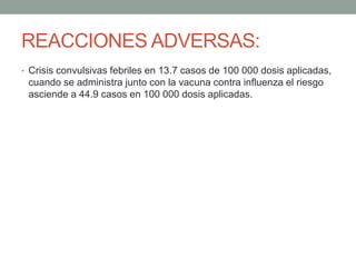 REACCIONES ADVERSAS: 
• Crisis convulsivas febriles en 13.7 casos de 100 000 dosis aplicadas, 
cuando se administra junto con la vacuna contra influenza el riesgo 
asciende a 44.9 casos en 100 000 dosis aplicadas. 
 