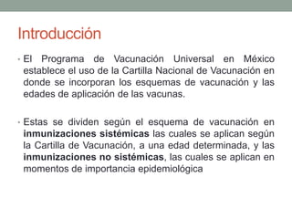 Introducción 
• El Programa de Vacunación Universal en México 
establece el uso de la Cartilla Nacional de Vacunación en 
donde se incorporan los esquemas de vacunación y las 
edades de aplicación de las vacunas. 
• Estas se dividen según el esquema de vacunación en 
inmunizaciones sistémicas las cuales se aplican según 
la Cartilla de Vacunación, a una edad determinada, y las 
inmunizaciones no sistémicas, las cuales se aplican en 
momentos de importancia epidemiológica 
 