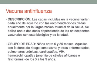 Vacuna antinfluenza 
• DESCRIPCIÓN: Las cepas incluidas en la vacuna varían 
cada año de acuerdo con las recomendaciones dadas 
anualmente por la Organización Mundial de la Salud. Se 
aplica una o dos dosis dependiendo de los antecedentes 
vacunales con este biológico y de la edad. 
• GRUPO DE EDAD: Niños entre 6 y 35 meses. Aquellos 
con factores de riesgo como asma y otras enfermedades 
pulmonares crónicas, cardiopatías, VIH, 
hemoglobinopatías (anemia de células africanas o 
falciformes) de los 3 a los 9 años. 
 