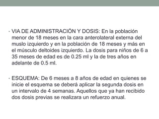 • VIA DE ADMINISTRACIÓN Y DOSIS: En la población 
menor de 18 meses en la cara anterolateral externa del 
muslo izquierdo y en la población de 18 meses y más en 
el músculo deltoides izquierdo. La dosis para niños de 6 a 
35 meses de edad es de 0.25 ml y la de tres años en 
adelante de 0.5 ml. 
• ESQUEMA: De 6 meses a 8 años de edad en quienes se 
inicie el esquema se deberá aplicar la segunda dosis en 
un intervalo de 4 semanas. Aquellos que ya han recibido 
dos dosis previas se realizara un refuerzo anual. 
 