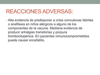 REACCIONES ADVERSAS: 
• Alta evidencia de predisponer a crisis convulsivas febriles 
o anafilaxia en niños alérgicos a alguno de los 
componentes de la vacuna. Mediana evidencia de 
producir artralgias transitorias y púrpura 
trombocitopénica. En pacientes inmunocomprometidos 
puede causar encefalitis. 
 