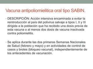 Vacuna antipoliomielitica oral tipo SABIN. 
• DESCRIPCIÓN: Acción intensiva encaminada a evitar la 
reintroducción al país del polivirus salvaje a tipos I, II y III 
dirigida a la población que ha recibido una dosis previa de 
esta vacuna o al menos dos dosis de vacuna inactivada 
contra poliomielitis. 
• Se aplica durante las dos primeras Semanas Nacionales 
de Salud (febrero y mayo) y en actividades de control de 
casos y brotes (bloqueo vacunal), independientemente de 
los antecedentes de vacunación. 
 