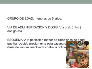• GRUPO DE EDAD: menores de 5 años. 
• VIA DE ADMINISTRACIÓN Y DOSIS: Vía oral. 0.1ml ( 
dos gotas). 
• ESQUEMA: A la población menor de cinco años de edad 
que ha recibido previamente esta vacuna o al menos dos 
dosis de vacuna inactivada contra la poliomielitis. 
 