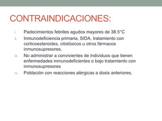 CONTRAINDICACIONES: 
i. Padecimientos febriles agudos mayores de 38.5°C 
ii. Inmunodeficiencia primaria, SIDA, tratamiento con 
corticoesteroides, citotóxicos u otros fármacos 
inmunosupresores. 
iii. No administrar a convivientes de individuos que tienen 
enfermedades inmunodeficientes o bajo tratamiento con 
inmunosupresores 
iv. Población con reacciones alérgicas a dosis anteriores. 
 