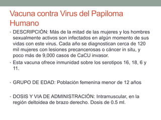 Vacuna contra Virus del Papiloma 
Humano 
• DESCRIPCIÓN: Más de la mitad de las mujeres y los hombres 
sexualmente activos son infectados en algún momento de sus 
vidas con este virus. Cada año se diagnostican cerca de 120 
mil mujeres con lesiones precancerosas o cáncer in situ, y 
poco más de 9,000 casos de CaCU invasor. 
• Esta vacuna ofrece inmunidad sobre los serotipos 16, 18, 6 y 
11. 
• GRUPO DE EDAD: Población femenina menor de 12 años 
• DOSIS Y VIA DE ADMINISTRACIÓN: Intramuscular, en la 
región deltoidea de brazo derecho. Dosis de 0.5 ml. 
 