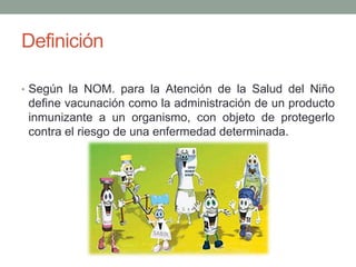 Definición 
• Según la NOM. para la Atención de la Salud del Niño 
define vacunación como la administración de un producto 
inmunizante a un organismo, con objeto de protegerlo 
contra el riesgo de una enfermedad determinada. 
 
