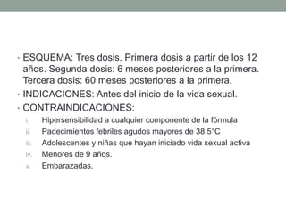 • ESQUEMA: Tres dosis. Primera dosis a partir de los 12 
años. Segunda dosis: 6 meses posteriores a la primera. 
Tercera dosis: 60 meses posteriores a la primera. 
• INDICACIONES: Antes del inicio de la vida sexual. 
• CONTRAINDICACIONES: 
i. Hipersensibilidad a cualquier componente de la fórmula 
ii. Padecimientos febriles agudos mayores de 38.5°C 
iii. Adolescentes y niñas que hayan iniciado vida sexual activa 
iv. Menores de 9 años. 
v. Embarazadas. 
 
