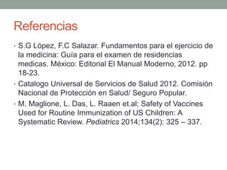 Referencias 
• S.G López, F.C Salazar. Fundamentos para el ejercicio de 
la medicina: Guía para el examen de residencias 
medicas. México: Editorial El Manual Moderno, 2012. pp 
18-23. 
• Catalogo Universal de Servicios de Salud 2012. Comisión 
Nacional de Protección en Salud/ Seguro Popular. 
• M. Maglione, L. Das, L. Raaen et.al; Safety of Vaccines 
Used for Routine Immunization of US Children: A 
Systematic Review. Pediatrics 2014;134(2): 325 – 337. 
