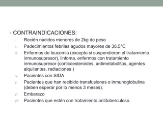 • CONTRAINDICACIONES: 
i. Recién nacidos menores de 2kg de peso 
ii. Padecimientos febriles agudos mayores de 38.5°C 
iii. Enfermos de leucemia (excepto si suspendieron el tratamiento 
inmunosupresor), linfoma, enfermos con tratamiento 
inmunosupresor (corticoesteroides, antimetabolitos, agentes 
alquilantes, radiaciones ) 
iv. Pacientes con SIDA 
v. Pacientes que han recibido transfusiones o inmunoglobulina 
(deben esperar por lo menos 3 meses). 
vi. Embarazo 
vii. Pacientes que estén con tratamiento antituberculoso. 
 