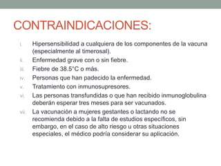 CONTRAINDICACIONES: 
i. Hipersensibilidad a cualquiera de los componentes de la vacuna 
(especialmente al timerosal). 
ii. Enfermedad grave con o sin fiebre. 
iii. Fiebre de 38.5°C o más. 
iv. Personas que han padecido la enfermedad. 
v. Tratamiento con inmunosupresores. 
vi. Las personas transfundidas o que han recibido inmunoglobulina 
deberán esperar tres meses para ser vacunados. 
vii. La vacunación a mujeres gestantes o lactando no se 
recomienda debido a la falta de estudios específicos, sin 
embargo, en el caso de alto riesgo u otras situaciones 
especiales, el médico podría considerar su aplicación. 
 