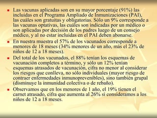    Las vacunas aplicadas son en su mayor porcentaje (91%) las
    incluidas en el Programa Ampliado de Inmunizaciones (PAI),
    las cuáles son gratuitas y obligatorias. Sólo un 9% corresponde a
    las vacunas optativas, las cuáles son indicadas por un médico o
    son aplicadas por decisión de los padres luego de un consejo
    médico, y al no estar incluidas en el PAI deben abonarse.
   En nuestra muestra el 57% de los vacunados corresponde a
    menores de 18 meses (34% menores de un año, más el 23% de
    niños de 12 a 18 meses).
   Del total de los vacunados, el 88% tenían los esquemas de
    vacunación completos a término, y sólo un 12% tenían
    esquemas atrasados de vacunación, cifra no menor al considerar
    los riesgos que conlleva, no sólo individuales (mayor riesgo de
    contraer enfermedades inmunoprevenibles), sino también grupal
    (disminuye la inmunidad colectiva o de rebaño).
   Observamos que en los menores de 1 año, el 19% tienen el
    carnet atrasado, cifra que aumenta al 26% si consideramos a los
    niños de 12 a 18 meses.
 