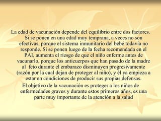 La edad de vacunación depende del equilibrio entre dos factores.
       Si se ponen en una edad muy temprana, a veces no son
    efectivas, porque el sistema inmunitario del bebé todavía no
     responde. Si se ponen luego de la fecha recomendada en el
       PAI, aumenta el riesgo de que el niño enferme antes de
  vacunarlo, porque los anticuerpos que han pasado de la madre
      al feto durante el embarazo disminuyen progresivamente
  (razón por la cual dejan de proteger al niño), y él ya empieza a
        estar en condiciones de producir sus propias defensas.
      El objetivo de la vacunación es proteger a los niños de
    enfermedades graves y durante estos primeros años, es una
            parte muy importante de la atención a la salud
 