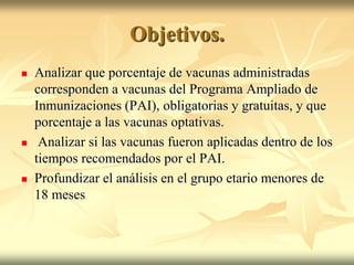 Objetivos.
   Analizar que porcentaje de vacunas administradas
    corresponden a vacunas del Programa Ampliado de
    Inmunizaciones (PAI), obligatorias y gratuitas, y que
    porcentaje a las vacunas optativas.
    Analizar si las vacunas fueron aplicadas dentro de los
    tiempos recomendados por el PAI.
   Profundizar el análisis en el grupo etario menores de
    18 meses
 
