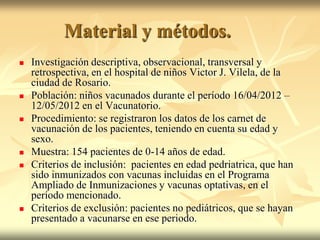 Material y métodos.
   Investigación descriptiva, observacional, transversal y
    retrospectiva, en el hospital de niños Victor J. Vilela, de la
    ciudad de Rosario.
   Población: niños vacunados durante el período 16/04/2012 –
    12/05/2012 en el Vacunatorio.
   Procedimiento: se registraron los datos de los carnet de
    vacunación de los pacientes, teniendo en cuenta su edad y
    sexo.
   Muestra: 154 pacientes de 0-14 años de edad.
   Criterios de inclusión: pacientes en edad pedriatrica, que han
    sido inmunizados con vacunas incluidas en el Programa
    Ampliado de Inmunizaciones y vacunas optativas, en el
    período mencionado.
   Criterios de exclusión: pacientes no pediátricos, que se hayan
    presentado a vacunarse en ese periodo.
 