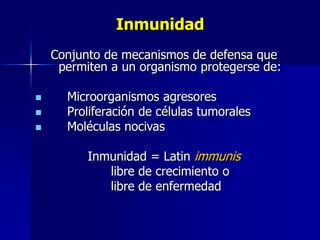 Inmunidad 
Conjunto de mecanismos de defensa que 
permiten a un organismo protegerse de: 
 Microorganismos agresores 
 Proliferación de células tumorales 
 Moléculas nocivas 
Inmunidad = Latin immunis 
libre de crecimiento o 
libre de enfermedad 
 
