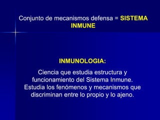 Conjunto de mecanismos defensa = SISTEMA 
INMUNE 
INMUNOLOGIA: 
Ciencia que estudia estructura y 
funcionamiento del Sistema Inmune. 
Estudia los fenómenos y mecanismos que 
discriminan entre lo propio y lo ajeno. 
 