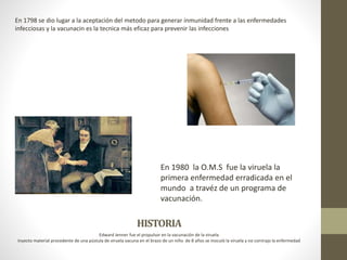 HISTORIA
Edward Jenner fue el propulsor en la vacunación de la viruela
Inyecto material procedente de una pústula de viruela vacuna en el brazo de un niño de 8 años se inoculó la viruela y no contrajo la enfermedad
En 1798 se dio lugar a la aceptación del metodo para generar inmunidad frente a las enfermedades
infecciosas y la vacunacin es la tecnica más eficaz para prevenir las infecciones
En 1980 la O.M.S fue la viruela la
primera enfermedad erradicada en el
mundo a travéz de un programa de
vacunación.
 