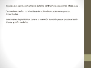 Funcion del sistema inmunitario: defensa contra microorganismos infecciosos
Sustancias extrañas no infecciosas también desencadenan respuestas
inmunitarias.
Mecanismo de proteccion contra la infección también puede provocar lesión
tisular y enfermedades
 