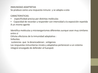INMUNIDAD ADAPTATIVA
Se produce como una respuesta inmune y se adapta a esta
CARACTERISTICAS:
• especificidad precisa por distintas moléculas
• Capacidad de recordar y responder con intensidad a la exposición repetida
A un mismo agente
Identifica moléculas y microorganismos diferentes aunque sean muy similares
entre sí
Células efectoras de la inmunidad adaptativa :
linfocitos
sustancias que la desencadenan : antigenos
Las respuestas inmunitarias innata y adaptativa pertenecen a un sistema
integral encargado de defender al huesped.
 