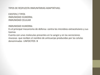 TIPOS DE RESPUESTA INMUNITARIAS ADAPTATIVAS:
EXISTEN 2 TIPOS
INMUNIDAD HUMORAL
INMUNIDAD CELULAR
INMUNIDAD HUMORAL
Es el principal mecanismo de defensa contra los microbios extracelulares y sus
toxinas
Cuenta con unas moleculas presentes en la sangre y en las secreciones
mucosas que reciben el nombre de anticuerpo producidas por las celulas
denominadas LINFOCITOS B
 