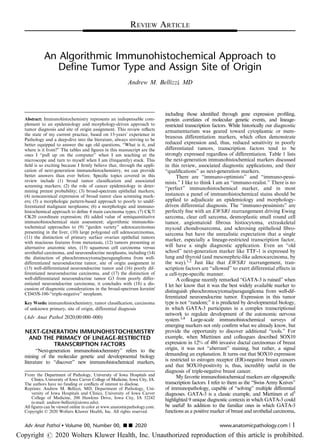 An Algorithmic Immunohistochemical Approach to
Define Tumor Type and Assign Site of Origin
Andrew M. Bellizzi, MD
Abstract: Immunohistochemistry represents an indispensable com-
plement to an epidemiology and morphology-driven approach to
tumor diagnosis and site of origin assignment. This review reﬂects
the state of my current practice, based on 15-years’ experience in
Pathology and a deep-dive into the literature, always striving to be
better equipped to answer the age old questions, “What is it, and
where is it from?” The tables and ﬁgures in this manuscript are the
ones I “pull up on the computer” when I am teaching at the
microscope and turn to myself when I am (frequently) stuck. This
ﬁeld is so exciting because I ﬁrmly believe that, through the appli-
cation of next-generation immunohistochemistry, we can provide
better answers than ever before. Speciﬁc topics covered in this
review include (1) broad tumor classiﬁcation and associated
screening markers; (2) the role of cancer epidemiology in deter-
mining pretest probability; (3) broad-spectrum epithelial markers;
(4) noncanonical expression of broad tumor class screening mark-
ers; (5) a morphologic pattern-based approach to poorly to undif-
ferentiated malignant neoplasms; (6) a morphologic and immuno-
histochemical approach to deﬁne 4 main carcinoma types; (7) CK7/
CK20 coordinate expression; (8) added value of semiquantitative
immunohistochemical stain assessment; algorithmic immunohis-
tochemical approaches to (9) “garden variety” adenocarcinomas
presenting in the liver, (10) large polygonal cell adenocarcinomas,
(11) the distinction of primary surface ovarian epithelial tumors
with mucinous features from metastasis, (12) tumors presenting at
alternative anatomic sites, (13) squamous cell carcinoma versus
urothelial carcinoma, and neuroendocrine neoplasms, including (14)
the distinction of pheochromocytoma/paraganglioma from well-
differentiated neuroendocrine tumor, site of origin assignment in
(15) well-differentiated neuroendocrine tumor and (16) poorly dif-
ferentiated neuroendocrine carcinoma, and (17) the distinction of
well-differentiated neuroendocrine tumor G3 from poorly differ-
entiated neuroendocrine carcinoma; it concludes with (18) a dis-
cussion of diagnostic considerations in the broad-spectrum keratin/
CD45/S-100-“triple-negative” neoplasm.
Key Words: immunohistochemistry, tumor classiﬁcation, carcinoma
of unknown primary, site of origin, differential diagnosis
(Adv Anat Pathol 2020;00:000–000)
NEXT-GENERATION IMMUNOHISTOCHEMISTRY
AND THE PRIMACY OF LINEAGE-RESTRICTED
TRANSCRIPTION FACTORS
“Next-generation immunohistochemistry” refers to the
mining of the molecular genetic and developmental biology
literature to “discover” new immunohistochemical markers,
including those identiﬁed through gene expression proﬁling,
protein correlates of molecular genetic events, and lineage-
restricted transcription factors. While historically our diagnostic
armamentarium was geared toward cytoplasmic or mem-
branous differentiation markers, which often demonstrate
reduced expression and, thus, reduced sensitivity in poorly
differentiated tumors, transcription factors tend to be
strongly expressed regardless of differentiation. Table 1 lists
the next-generation immunohistochemical markers discussed
in this review, associated diagnostic applications, and their
“qualiﬁcations” as next-generation markers.
There are “immuno-optimists” and “immuno-pessi-
mists.” I like to think I am an “immuno-realist.” There is no
“perfect” immunohistochemical marker, and in most
instances a panel of immunohistochemical stains should be
applied to adjudicate an epidemiology and morphology-
driven differential diagnosis. The “immuno-pessimists” are
perfectly ﬁne with an EWSR1 rearrangement driving Ewing
sarcoma, clear cell sarcoma, desmoplastic small round cell
tumor, angiomatoid ﬁbrous histiocytoma, extraskeletal
myxoid chondrosarcoma, and sclerosing epithelioid ﬁbro-
sarcoma but have the unrealistic expectation that a single
marker, especially a lineage-restricted transcription factor,
will have a single diagnostic application. Even an “old
school” next-generation marker like TTF-1 is expressed by
lung and thyroid (and mesonephric-like adenocarcinoma, by
the way).1,2 Just like that EWSR1 rearrangement, tran-
scription factors are “allowed” to exert differential effects in
a cell-type-speciﬁc manner.
A colleague recently remarked “GATA-3 is ruined” when
I let her know that it was the best widely available marker to
distinguish pheochromocytoma/paraganglioma from well-dif-
ferentiated neuroendocrine tumor. Expression in this tumor
type is not “random;” it is predicted by developmental biology,
in which GATA-3 participates in a complex transcriptional
network to regulate development of the autonomic nervous
system.3,4 Large-scale immunohistochemical surveys of
emerging markers not only conﬁrm what we already know, but
provide the opportunity to discover additional “tools.” For
example, when Miettinen and colleagues described SOX10
expression in 12% of 486 invasive ductal carcinomas of breast
origin, it was not “aberrant” staining, but rather, a signal
demanding an explanation. It turns out that SOX10 expression
is restricted to estrogen receptor (ER)-negative breast cancers
and that SOX10-positivity is, thus, incredibly useful in the
diagnosis of triple-negative breast cancer.
My favorite immunohistochemical markers are oligospeciﬁc
transcription factors. I refer to them as the “Swiss Army Knives”
of immunopathology, capable of “solving” multiple differential
diagnoses. GATA-3 is a classic example, and Miettinen et al5
highlighted 9 unique diagnostic contexts in which GATA-3 could
be useful! In addition to the familiar ones in which GATA-3
functions as a positive marker of breast and urothelial carcinoma,
From the Department of Pathology, University of Iowa Hospitals and
Clinics, University of Iowa Carver College of Medicine, Iowa City, IA.
The authors have no funding or conﬂicts of interest to disclose.
Reprints: Andrew M. Bellizzi, MD, Department of Pathology, Uni-
versity of Iowa Hospitals and Clinics, University of Iowa Carver
College of Medicine, 200 Hawkins Drive, Iowa City, IA 52242
(e-mail: andrew-bellizzi@uiowa.edu).
All ﬁgures can be viewed online in color at www.anatomicpathology.com.
Copyright © 2020 Wolters Kluwer Health, Inc. All rights reserved.
REVIEW ARTICLE
Adv Anat Pathol  Volume 00, Number 00, ’’ 2020 www.anatomicpathology.com | 1
Copyright r 2020 Wolters Kluwer Health, Inc. Unauthorized reproduction of this article is prohibited.
 