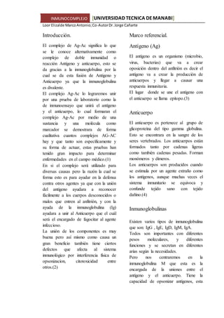 INMUNOCOMPLEJO [UNIVERSIDAD TECNICA DEMANABI]
Loor Elizalde MarcoAntonio;Co-AutorDr.Jorge Cañarte
Introducción.
El complejo de Ag-Ac significa lo que
se le conoce alternativamente como
complejo de doble inmunidad o
reacción Antígeno y anticuerpo, esto se
da gracias a la inmunoglobulina por la
cual se da esta fusión de Antígeno y
Anticuerpo ya que la inmunoglobulina
es divalente.
El complejo Ag-Ac lo lograremos unir
por una prueba de laboratorio como la
de inmunoensayo que unirá el antígeno
y el anticuerpo, lo cual formaran el
complejo Ag-Ac por medio de una
sustancia y una molécula como
marcador se demostrara de forma
cualitativa cuantos complejos AG-AC
hay y que tanto son específicamente y
su forma de actuar, estas pruebas han
tenido gran impacto para determinar
enfermedades en el campo médico.(1)
En si el complejo será utilizado para
diversas causas pero la razón la cual se
forma esto es para ayudar en la defensa
contra otros agentes ya que con la unión
del antígeno ayudara a reconocer
fácilmente a los cuerpos desconocidos o
malos que entren al anfitrión, y con la
ayuda de la inmunoglobulina (Ig)
ayudara a unir al Anticuerpo que el cuál
será el encargado de fagocitar al agente
infeccioso.
La unión de los componentes es muy
buena pero así mismo como causa un
gran beneficio también tiene ciertos
defectos que afecta al sistema
inmunológico por interferencia física de
opsonizacion, citotoxicidad entre
otros.(2)
Marco referencial.
Antígeno (Ag)
El antígeno es un organismo (microbio,
virus, bacterias) que va a crear
oposición dentro del anfitrión es decir el
antígeno va a crear la producción de
anticuerpos y llegar a causar una
respuesta inmunitaria.
El lugar donde se une el antígeno con
el anticuerpo se llama epitopo.(3)
Anticuerpo
El anticuerpo es pertenece al grupo de
glicoproteína del tipo gamma globulina.
Esto se encontrara en la sangre de los
seres vertebrados. Los anticuerpos están
formados tanto por cadenas ligeras
como también cadenas pesadas. Forman
monómeros y dímeros.
Los anticuerpos son producidos cuando
se estimula por un agente extraño como
los antígenos, aunque muchas veces el
sistema inmunitario se equivoca y
confunde tejido sano con tejido
dañino.(4)
Inmunoglobulinas
Existen varios tipos de inmunoglobulina
que son: IgG , IgE, IgD, IgM, IgA.
Todos son importantes con diferentes
pesos moleculares, y diferentes
funciones y se secretan en diferentes
arias según la necesidades.
Pero nos centraremos en la
inmunoglobulina M que esta es la
encargada de la uniones entre el
antígeno y el anticuerpo. Tiene la
capacidad de opsonizar antígenos, esta
 