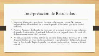 Interpretación de Resultados
• Negativo: Sólo aparece una banda de color en la zona de control. No aparece
ninguna banda bien definida en la zona de prueba. Esto indica que no se detectó
embarazo.
• Positivo: Aparecen dos bandas de color, una en la zona de control y otra en la zona
de prueba. La intensidad de color de la banda de prueba puede variar dependiendo
de la concentración de hCG presente.
• No válida: Ausencia total de bandas. La ausencia de una banda coloreada en la zona
de control indica un error en el procedimiento o que el reactivo de la prueba puede
haberse deteriorado. Repita la prueba con un nuevo dispositivo y busque la línea de
control.
 