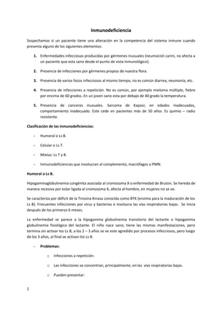 Inmunodeficiencia
Sospechamos si un paciente tiene una alteración en la competencia del sistema inmune cuando
presenta alguno de los siguientes elementos:

    1. Enfermedades infecciosas producidas por gérmenes inusuales (neumocisti carini, no afecta a
       un paciente que esta sano desde el punto de vista inmunológico).

    2. Presencia de infecciones por gérmenes propios de nuestra flora.

    3. Presencia de varios focos infecciosos al mismo tiempo, no es común diarrea, neumonía, etc.

    4. Presencia de infecciones a repetición. No es común, por ejemplo mieloma múltiple, fiebre
       por encima de 60 grados. En un joven sano esta por debajo de 40 grado la temperatura.

    5. Presencia de canceres inusuales. Sarcoma de Kaposi; en edades inadecuadas,
       comportamiento inadecuado. Este cede en pacientes más de 50 años. Es quimio – radio
       resistente.

Clasificación de las inmunodeficiencias:

    -   Humoral o Ls B.

    -   Celular o Ls T.

    -   Mixtas: Ls T y B.

    -   Inmunodeficiencias que involucran al complemento, macrófagos o PMN.

Humoral o Ls B.

Hipogammaglobulinemia congénita asociada al cromosoma X o enfermedad de Bruton. Se hereda de
manera recesiva por estar ligada al cromosoma X, afecta al hombre, en mujeres no se ve.

Se caracteriza por déficit de la Tirosina Kinasa conocida como BTK (enzima para la maduración de los
Ls B). Frecuentes infecciones por virus y bacterias e involucra las vías respiratorias bajas. Se inicia
después de los primeros 6 meses.

La enfermedad se parece a la hipogamma globulinemia transitoria del lactante o hipogamma
globulinemia fisiológica del lactante. El niño nace sano; tiene las mismas manifestaciones, pero
termina sin activar los Ls B, a los 2 – 3 años se ve este agredido por procesos infecciosos, pero luego
de los 3 años, al final se activan los Ls B.

    -   Problemas:

            o     Infecciones a repetición.

            o     Las infecciones se concentran, principalmente, en las vías respiratorias bajas.

            o     Pueden presentar:


1
 