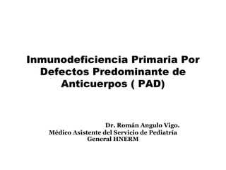 Inmunodeficiencia Primaria Por
Defectos Predominante de
Anticuerpos ( PAD)
Dr. Román Angulo Vigo.
Médico Asistente del Servicio de Pediatría
General HNERM
 