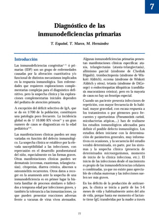 7

                      Diagnóstico de las
                  inmunodeficiencias primarias
                            T. Español, T. Marco, M. Hernández



Introducción                                            Algunas inmunodeficiencias primarias presen-
                                                        tan manifestaciones clínicas específicas: ata-
Las inmunodeficiencias congénitas(1, 2) ó pri-          xia, telangiectasias (ataxia-telangiectasia),
marias (IDP) son un grupo de enfermedades               albinismo parcial (síndrome de Chediak
causadas por la alteración cuantitativa y/o             Higashi), trombocitopenia (síndrome de Wis-
funcional de distintos mecanismos implicados            kott Aldrich), eccema (síndrome de Wiskott
en la respuesta inmunológica. Son enferme-              Aldrich y otros), tetania (sindrome de DiGe-
dades que requieren exploraciones comple-               orge) o endocrinopatías idiopáticas (candidia-
mentarias complejas para el diagnóstico defi-           sis mucocutánea crónica), pero en la mayoría
nitivo, pero la sospecha clínica y las explora-         de casos no hay un fenotipo especial.
ciones complementarias iniciales dependen
del pediatra de atención primaria.                      Cuando un paciente presenta infecciones de
                                                        repetición, con mayor frecuencia de lo habi-
A excepción del déficit selectivo de IgA, que           tual, mayor gravedad, con escasa respuesta a
se da en 1/700 de la población, constituyen             los tratamientos o por gérmenes poco fre-
una patología poco frecuente. La incidencia             cuentes y oportunistas (Pneumocistis carinii,
global es de 1/ 10.000 RN vivos(3) y un gran            micobacterias atípicas,...) han de realizarse
numero de casos se diagnostican en la edad              los estudios inmunológicos adecuados para
pediátrica(4-6).                                        definir el posible defecto inmunológico. Los
Las manifestaciones clínicas pueden ser muy             estudios deben iniciarse con la determina-
variadas en función del defecto inmunológi-             ción de parámetros generales, muy informa-
co. La sospecha clínica se establece por la ele-        tivos en ocasiones, y la secuencia del estudio
vada susceptibilidad a las infecciones, con             vendrá determinada, en parte, por los sínto-
repercusión en el desarrollo pondoestatural             mas y la sospecha clínica (presencia de
del niño, especialmente en las formas graves.           determinados microorganismos, momento
Otras manifestaciones clínicas pueden ser               de inicio de la clínica infecciosa, etc.). El
dermatosis (eccemas, exantemas, telangiecta-            inicio de las infecciones desde el nacimiento
sias), citopenias, diarrea crónica, abscesos u          es propio de las inmunodeficiencias celulares
                                                        o combinadas, ya que no existe paso aprecia-
osteomielitis recurrentes. Otros datos a reco-
                                                        ble de células maternas y las infecciones sue-
ger en la anamnesis ante la sospecha de una
                                                        len ser más graves.
inmunodeficiencia es en primer lugar la his-
toria familiar de procesos similares o falleci-         En los déficits de la producción de anticuer-
dos a temprana edad por infecciones graves, y           pos, la clínica se inicia a partir de los 5-6
también la tolerancia a las inmunizaciones, ya          meses de vida y habitualmente antes del año
que pueden presentar reacciones adversas                de vida, porque hasta ese momento el lactan-
frente a vacunas de virus vivos atenuados.              te tiene IgG transferidas por la madre a través



                                                   77
 