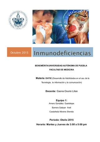 Octubre 2015
BENEMÉRITAUNIVERSIDAD AUTÓNOMA DE PUEBLA
FACULTAD DE MEDICINA
Materia: DHTIC (Desarrollo de Habilidades en el uso de la
Tecnología, la información y la comunicación)
Docente: Gaona Osorio Lilian
Equipo 1:
Amaro González Guadalupe
Barrera Salazar Areli
Castañeda Moreno Brenda
Periodo: Otoño 2015
Horario: Martes y Jueves de 3:00 a 5:00 pm
 