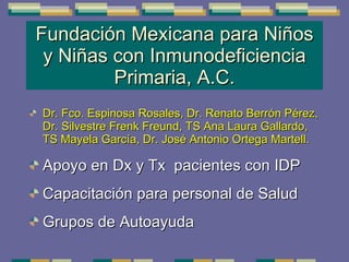 Fundación Mexicana para Niños y Niñas con Inmunodeficiencia Primaria, A.C. Dr. Fco. Espinosa Rosales, Dr. Renato Berrón Pérez, Dr. Silvestre Frenk Freund, TS Ana Laura Gallardo, TS Mayela García, Dr. José Antonio Ortega Martell. Apoyo en Dx y Tx  pacientes con IDP Capacitación para personal de Salud Grupos de Autoayuda 