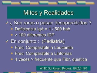 Mitos y Realidades ¿ Son raras o pasan desapercibidas ? Deficiencia IgA = 1 / 500 hab > 100 diferentes IDP En conjunto :  (Pediatría) Frec. Comparable a Leucemia Frec. Comparable a Linfomas 4 veces > frecuente que Fibr. quística WHO Sci Group Report. 1992;3:195 