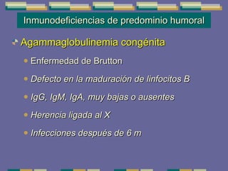 Inmunodeficiencias de predominio humoral Agammaglobulinemia congénita   Enfermedad de Brutton Defecto en la maduración de linfocitos B IgG, IgM, IgA, muy bajas o ausentes Herencia ligada al X Infecciones después de 6 m 