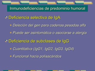 Inmunodeficiencias de predominio humoral Deficiencia selectiva de IgA Deleción del gen para cadenas pesadas alfa Puede ser asintomática o asociarse a alergia Deficiencia de subclases de IgG Cuantitativa (IgG1, IgG2, IgG3, IgG4)  Funcional hacia polisacáridos 