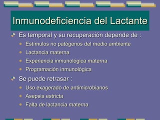 Inmunodeficiencia del Lactante Es temporal y su recuperación depende de : Estímulos no patógenos del medio ambiente Lactancia materna Experiencia inmunológica materna Programación inmunológica Se puede retrasar : Uso exagerado de antimicrobianos Asepsia estricta Falta de lactancia materna 