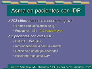 Asma en pacientes con IDP 203 niños con asma moderada - grave 4 niños con Deficiencia de IgA  Frecuencia 1:50  (10 veces mayor) 3 pacientes con otras IDP : Def IgA + Def IgG2 Inmunodeficiencia común variable  Deficiencia de antipolisacáridos Excelente respuesta IGIV Carneiro Sampaio, M. Interasma XVI Buenos Aires. Octubre 1999. 