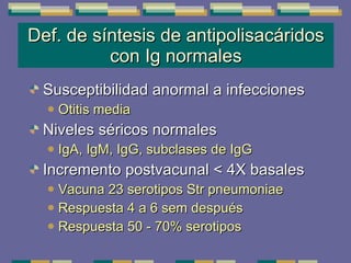Def. de síntesis de antipolisacáridos con Ig normales Susceptibilidad anormal a infecciones  Otitis media Niveles séricos normales  IgA, IgM, IgG, subclases de IgG Incremento postvacunal < 4X basales Vacuna 23 serotipos Str pneumoniae Respuesta 4 a 6 sem después Respuesta 50 - 70% serotipos 