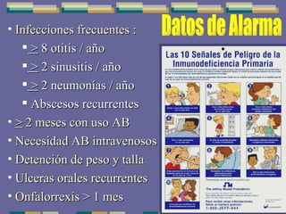 Infecciones frecuentes : >  8 otitis / año >  2 sinusitis / año >  2 neumonías / año Abscesos recurrentes >  2 meses con uso AB Necesidad AB intravenosos Detención de peso y talla Ulceras orales recurrentes Onfalorrexis > 1 mes Datos de Alarma 