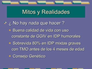 Mitos y Realidades ¿ No hay nada que hacer ? Buena calidad de vida con uso constante de GGIV en IDP humorales Sobrevida 80% en IDP mixtas graves con TMO antes de los 4 meses de edad Consejo Genético 