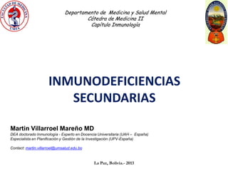 Departamento de Medicina y Salud Mental
                                       Cátedra de Medicina II
                                        Capítulo Inmunología




                     INMUNODEFICIENCIAS
                        SECUNDARIAS

Martin Villarroel Mareño MD
DEA doctorado Inmunología - Experto en Docencia Universitaria (UAH – España)
Especialista en Planificación y Gestión de la Investigación (UPV-España)

Contact: martin.villarroel@umsalud.edu.bo


                                              La Paz, Bolivia.- 2013
 