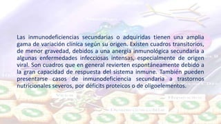 Las inmunodeficiencias secundarias o adquiridas tienen una amplia
gama de variación clínica según su origen. Existen cuadros transitorios,
de menor gravedad, debidos a una anergia inmunológica secundaria a
algunas enfermedades infecciosas intensas, especialmente de origen
viral. Son cuadros que en general revierten espontáneamente debido a
la gran capacidad de respuesta del sistema inmune. También pueden
presentarse casos de inmunodeficiencia secundaria a trastornos
nutricionales severos, por déficits proteicos o de oligoelementos.
 