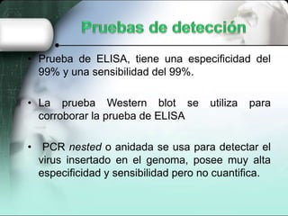 • Prueba de ELISA, tiene una especificidad del
99% y una sensibilidad del 99%.
• La prueba Western blot se utiliza para
corroborar la prueba de ELISA
• PCR nested o anidada se usa para detectar el
virus insertado en el genoma, posee muy alta
especificidad y sensibilidad pero no cuantifica.
 