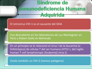 El retrovirus VIH-1 es el causante del SIDA
Fue descubierto en los laboratorios de Luc Montagnier en
París y Robert Gallo en Bethesda
En un principio se le relacionó el virus I de la leucemia (o
linfotrópico) de células T del ser humano (HTLV-I, del inglés
human T-cell lymphotropic [leukemia] virus I).
Existe también un VIH-2 (menos patógeno)
 