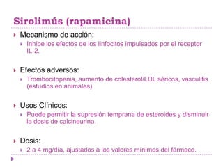 Sirolimús (rapamicina)
   Mecanismo de acción:
       Inhibe los efectos de los linfocitos impulsados por el receptor
        IL-2.


   Efectos adversos:
       Trombocitopenia, aumento de colesterol/LDL séricos, vasculitis
        (estudios en animales).


   Usos Clínicos:
       Puede permitir la supresión temprana de esteroides y disminuir
        la dosis de calcineurina.


   Dosis:
       2 a 4 mg/día, ajustados a los valores mínimos del fármaco.
 