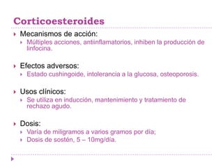 Corticoesteroides
   Mecanismos de acción:
       Múltiples acciones, antiinflamatorios, inhiben la producción de
        linfocina.

   Efectos adversos:
       Estado cushingoide, intolerancia a la glucosa, osteoporosis.

   Usos clínicos:
       Se utiliza en inducción, mantenimiento y tratamiento de
        rechazo agudo.

   Dosis:
       Varía de miligramos a varios gramos por día;
       Dosis de sostén, 5 – 10mg/día.
 